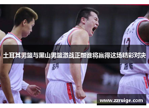 土耳其男篮与黑山男篮激战正酣谁将赢得这场精彩对决