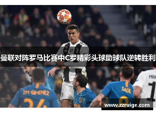 曼联对阵罗马比赛中C罗精彩头球助球队逆转胜利